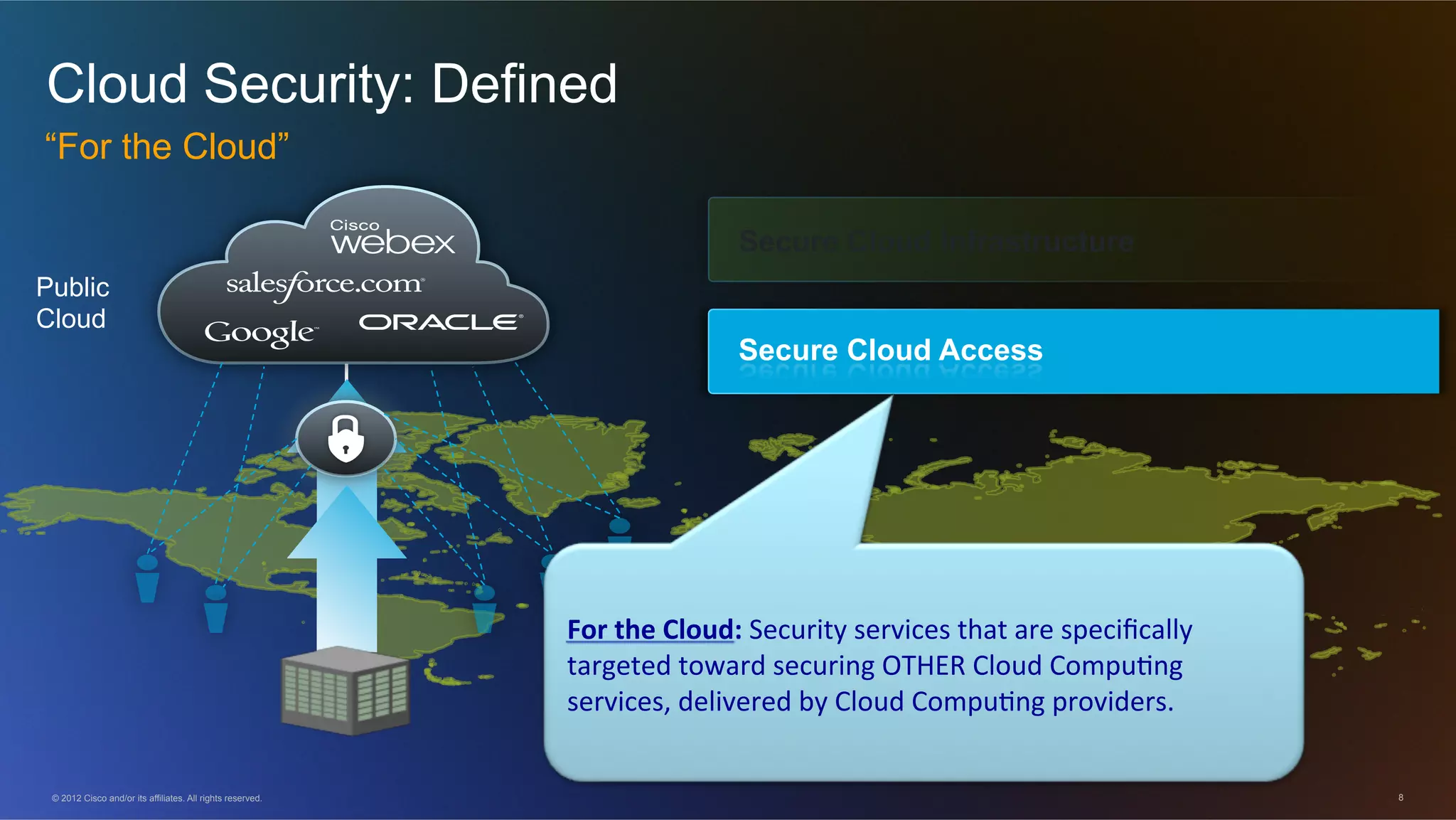 © 2012 Cisco and/or its affiliates. All rights reserved. 8
Cloud Security: Defined
“For the Cloud”
Secure Cloud Access
Public
Cloud
Secure Cloud Infrastructure
For$the$Cloud:$Security)services)that)are)speciﬁcally)
targeted)toward)securing)OTHER)Cloud)Compu=ng)
services,)delivered)by)Cloud)Compu=ng)providers.)
 