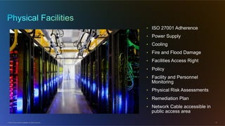© 2012 Cisco and/or its affiliates. All rights reserved. 13
•  ISO 27001 Adherence
•  Power Supply
•  Cooling
•  Fire and Flood Damage
•  Facilities Access Right
•  Policy
•  Facility and Personnel
Monitoring
•  Physical Risk Assessments
•  Remediation Plan
•  Network Cable accessible in
public access area
 