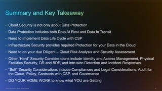 © 2012 Cisco and/or its affiliates. All rights reserved. 26
•  Cloud Security is not only about Data Protection
•  Data Protection includes both Data At Rest and Data In Transit
•  Need to Implement Data Life Cycle with CSP
•  Infrastructure Security provides required Protection for your Data in the Cloud
•  Need to do your due Diligent – Cloud Risk Analysis and Security Assessment
•  Other “Hard” Security Considerations include Identity and Access Management, Physical
Facilities Security, DR and BDP, and Intrusion Detection and Incident Responses
•  “Soft” Security Considerations include Compliances and Legal Considerations, Audit for
the Cloud, Policy, Contracts with CSP, and Governance
•  DO YOUR HOME WORK to know what YOU are Getting
 