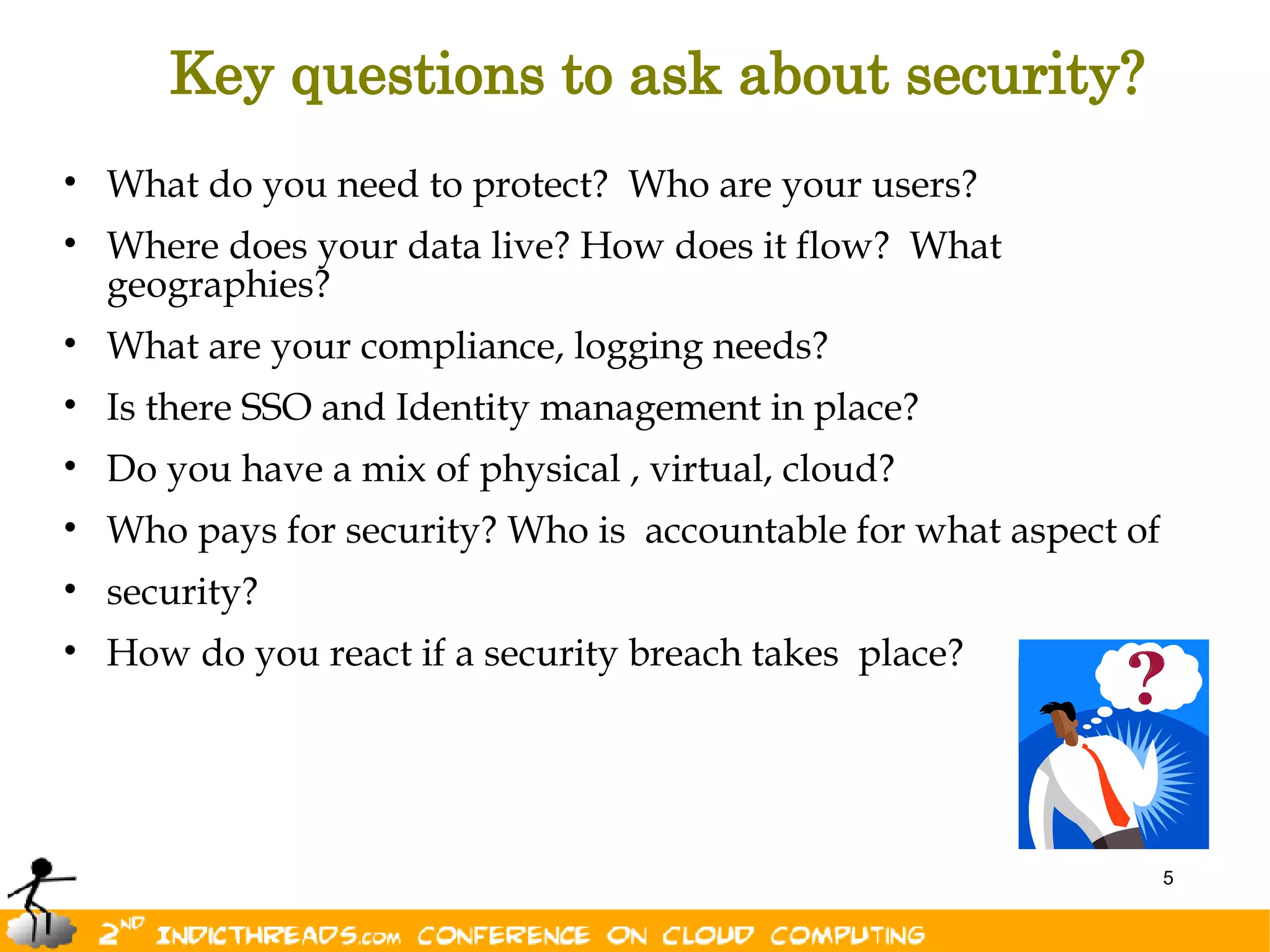Key questions to ask about security?
• What do you need to protect? Who are your users?
• Where does your data live? How does it flow? What
  geographies?
• What are your compliance, logging needs?
• Is there SSO and Identity management in place?
• Do you have a mix of physical , virtual, cloud?
• Who pays for security? Who is accountable for what aspect of
• security?
• How do you react if a security breach takes place?




                                                                 5
 