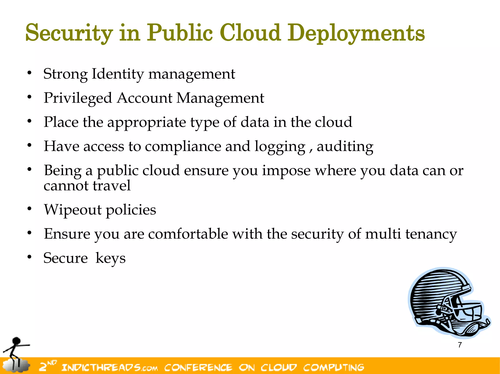 Security in Public Cloud Deployments
• Strong Identity management
• Privileged Account Management
• Place the appropriate type of data in the cloud
• Have access to compliance and logging , auditing
• Being a public cloud ensure you impose where you data can or
  cannot travel
• Wipeout policies
• Ensure you are comfortable with the security of multi tenancy
• Secure keys




                                                                  7
 