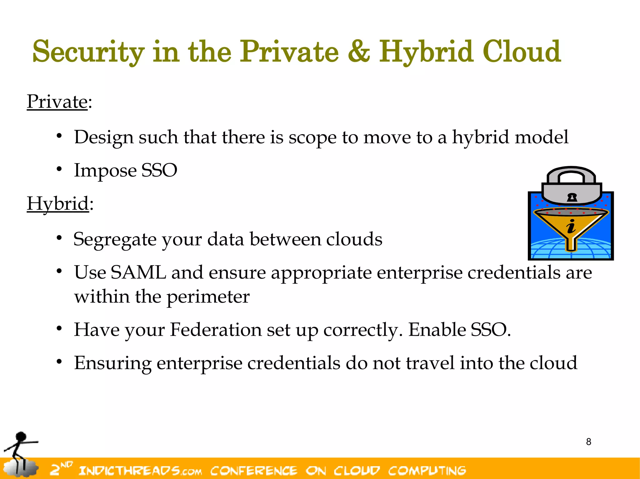 Security in the Private & Hybrid Cloud
Private:
   • Design such that there is scope to move to a hybrid model
   • Impose SSO
Hybrid:
   • Segregate your data between clouds
   • Use SAML and ensure appropriate enterprise credentials are
     within the perimeter
   • Have your Federation set up correctly. Enable SSO.
   • Ensuring enterprise credentials do not travel into the cloud


                                                                    8
 