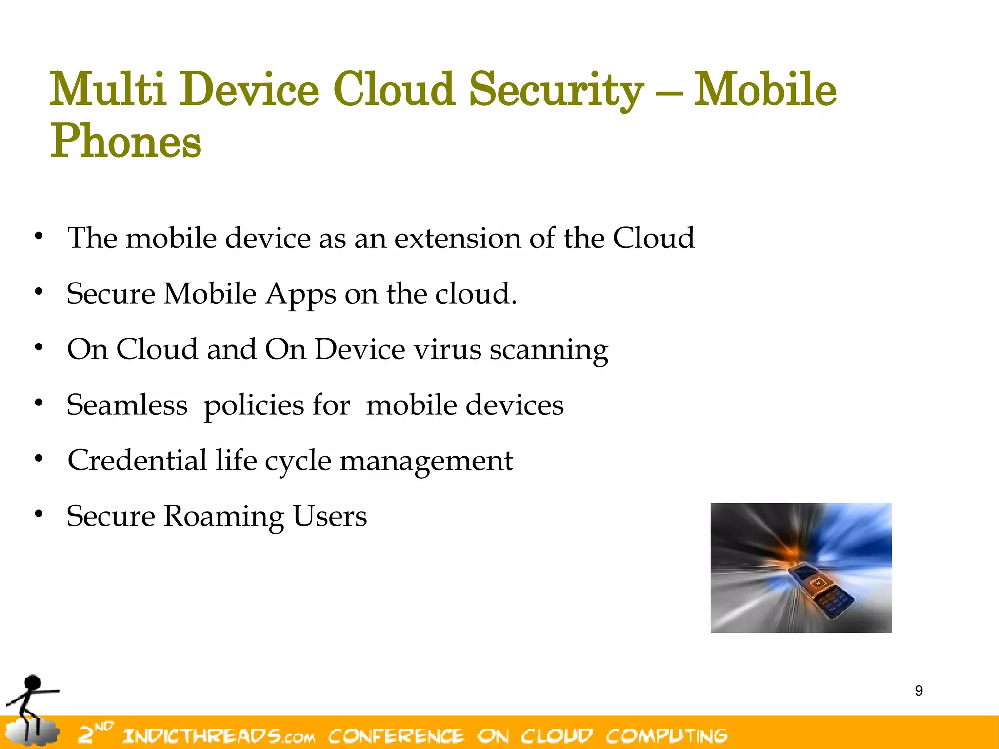 Multi Device Cloud Security – Mobile
 Phones
• The mobile device as an extension of the Cloud
• Secure Mobile Apps on the cloud.
• On Cloud and On Device virus scanning
• Seamless policies for mobile devices
• Credential life cycle management
• Secure Roaming Users




                                                   9
 
