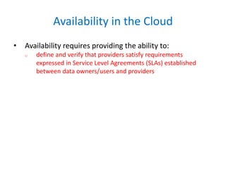 Availability in the Cloud
• Availability requires providing the ability to:
o define and verify that providers satisfy requirements
expressed in Service Level Agreements (SLAs) established
between data owners/users and providers
 