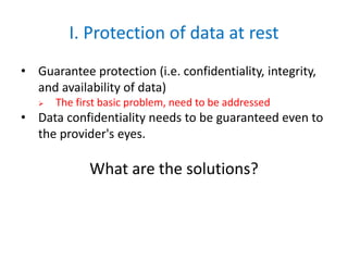 I. Protection of data at rest
• Guarantee protection (i.e. confidentiality, integrity,
and availability of data)
 The first basic problem, need to be addressed
• Data confidentiality needs to be guaranteed even to
the provider's eyes.
What are the solutions?
 