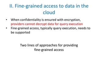 II. Fine-grained access to data in the
cloud
• When confidentiality is ensured with encryption,
providers cannot decrypt data for query execution
• Fine-grained access, typically query execution, needs to
be supported
Two lines of approaches for providing
fine-grained access
 
