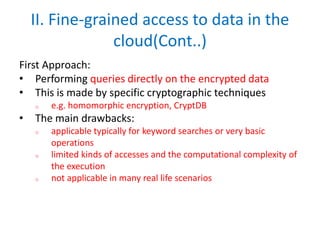 II. Fine-grained access to data in the
cloud(Cont..)
First Approach:
• Performing queries directly on the encrypted data
• This is made by specific cryptographic techniques
o e.g. homomorphic encryption, CryptDB
• The main drawbacks:
o applicable typically for keyword searches or very basic
operations
o limited kinds of accesses and the computational complexity of
the execution
o not applicable in many real life scenarios
 