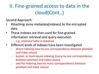 II. Fine-grained access to data in the
cloud(Cont..)
Second Approach:
• Attaching some metadata(indexes) to the encrypted
data
• These indexes are then used for fine-grained
information retrieval and query execution
o e.g. relational table in database
• Different kinds of indexes have been investigated
o direct indexing (one-to-one correspondence between plaintext
and index values)
o bucket- or hash-based indexing (many-to-one correspondence
between plaintext and index values)
o and flat indexing (one-to-many correspondence between
plaintext and index values)
 