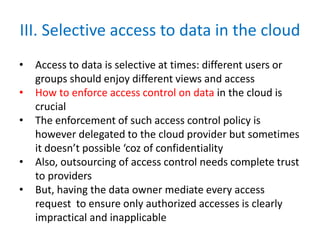 III. Selective access to data in the cloud
• Access to data is selective at times: different users or
groups should enjoy different views and access
• How to enforce access control on data in the cloud is
crucial
• The enforcement of such access control policy is
however delegated to the cloud provider but sometimes
it doesn’t possible ‘coz of confidentiality
• Also, outsourcing of access control needs complete trust
to providers
• But, having the data owner mediate every access
request to ensure only authorized accesses is clearly
impractical and inapplicable
 