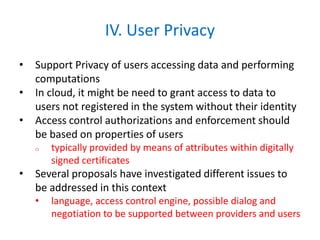 IV. User Privacy
• Support Privacy of users accessing data and performing
computations
• In cloud, it might be need to grant access to data to
users not registered in the system without their identity
• Access control authorizations and enforcement should
be based on properties of users
o typically provided by means of attributes within digitally
signed certificates
• Several proposals have investigated different issues to
be addressed in this context
• language, access control engine, possible dialog and
negotiation to be supported between providers and users
 