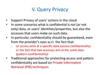 V. Query Privacy
• Support Privacy of users’ actions in the cloud
• In some scenarios what is confidential is not (or not
only) data, or users’ identities/properties, but also the
accesses that users make on such data.
• In particular, confidentiality should be guaranteed, even
from the provider’s eyes w.r.t the fact that:
o an access aims at a specific data (access confidentiality)
or the fact that two accesses aim at the same data
(pattern confidentiality)
• Traditional approaches for protecting access and pattern
confidentiality are based on Private Information
Retrieval (PIR) techniques
 