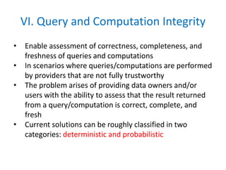 VI. Query and Computation Integrity
• Enable assessment of correctness, completeness, and
freshness of queries and computations
• In scenarios where queries/computations are performed
by providers that are not fully trustworthy
• The problem arises of providing data owners and/or
users with the ability to assess that the result returned
from a query/computation is correct, complete, and
fresh
• Current solutions can be roughly classified in two
categories: deterministic and probabilistic
 
