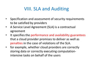 VIII. SLA and Auditing
• Specification and assessment of security requirements
to be satisfied by providers
• A Service Level Agreement (SLA) is a contractual
agreement
• It specifies the performance and availability guarantees
that a cloud provider promises to deliver as well as
penalties in the case of violations of the SLA.
• for example, whether cloud providers are correctly
storing data or correctly executing computation-
intensive tasks on behalf of the users
 