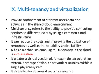 IX. Multi-tenancy and virtualization
• Provide confinement of different users data and
activities in the shared cloud environment
• Multi-tenancy refers to the ability to provide computing
services to different users by using a common cloud
infrastructure
• It can reduce the costs and improving the utilization of
resources as well as the scalability and reliability
• A basic mechanism enabling multi-tenancy in the cloud
is virtualization
• It creates a virtual version of, for example, an operating
system, a storage device, or network resources, within a
single physical system
• It also introduces several security concerns
 