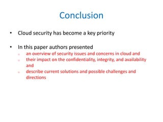 Conclusion
• Cloud security has become a key priority
• In this paper authors presented
o an overview of security issues and concerns in cloud and
o their impact on the confidentiality, integrity, and availability
and
o describe current solutions and possible challenges and
directions
 