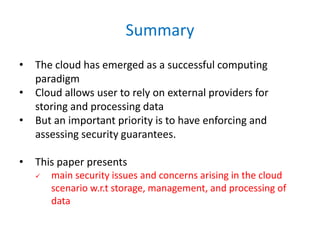 Summary
• The cloud has emerged as a successful computing
paradigm
• Cloud allows user to rely on external providers for
storing and processing data
• But an important priority is to have enforcing and
assessing security guarantees.
• This paper presents
 main security issues and concerns arising in the cloud
scenario w.r.t storage, management, and processing of
data
 
