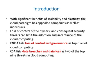 Introduction
• With significant benefits of scalability and elasticity, the
cloud paradigm has appealed companies as well as
individuals
• Loss of control of the owners, and consequent security
threats can limit the adoption and acceptance of the
cloud computing
• ENISA lists loss of control and governance as top risks of
cloud computing
• CSA lists data breaches and data loss as two of the top
nine threats in cloud computing
 