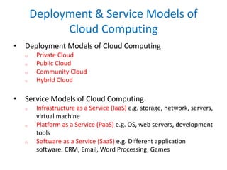 Deployment & Service Models of
Cloud Computing
• Deployment Models of Cloud Computing
o Private Cloud
o Public Cloud
o Community Cloud
o Hybrid Cloud
• Service Models of Cloud Computing
o Infrastructure as a Service (IaaS) e.g. storage, network, servers,
virtual machine
o Platform as a Service (PaaS) e.g. OS, web servers, development
tools
o Software as a Service (SaaS) e.g. Different application
software: CRM, Email, Word Processing, Games
 