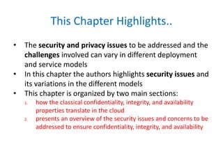 This Chapter Highlights..
• The security and privacy issues to be addressed and the
challenges involved can vary in different deployment
and service models
• In this chapter the authors highlights security issues and
its variations in the different models
• This chapter is organized by two main sections:
1. how the classical confidentiality, integrity, and availability
properties translate in the cloud
2. presents an overview of the security issues and concerns to be
addressed to ensure confidentiality, integrity, and availability
 