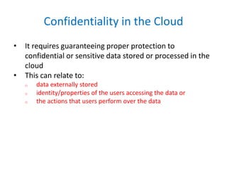 Confidentiality in the Cloud
• It requires guaranteeing proper protection to
confidential or sensitive data stored or processed in the
cloud
• This can relate to:
o data externally stored
o identity/properties of the users accessing the data or
o the actions that users perform over the data
 