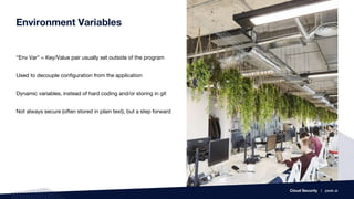 Environment Variables
“Env Var” = Key/Value pair usually set outside of the program
Used to decouple configuration from the application
Dynamic variables, instead of hard coding and/or storing in git
Not always secure (often stored in plain text), but a step forward
Cloud Security | peak.ai
 