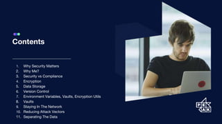 Contents
1. Why Security Matters
2. Why Me?
3. Security vs Compliance
4. Encryption
5. Data Storage
6. Version Control
7. Environment Variables, Vaults, Encryption Utils
8. Vaults
9. Staying In The Network
10. Reducing Attack Vectors
11. Separating The Data
 