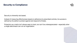 Security is inherently risk-based.
Instead of measuring effectiveness based on adherence to prescribed controls, its success is
defined by the ability to protect against and respond to threats.
Protection as a metric isn’t always easy to track, but can’t be underappreciated – especially when
a single data breach can ruin an organisation.
Security vs Compliance
 