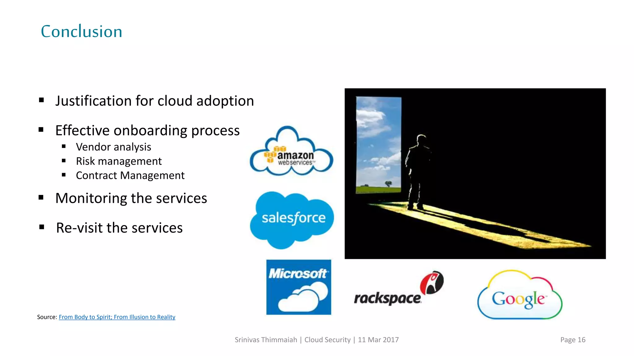 CloudRisks
Srinivas Thimmaiah | Cloud Security | 11 Mar 2017 Page 16
Modifying network traffic
Privilege escalation
Loss or compromise of security logs
Network management (i.e, network congestion/mis-connection/non-optimal use)
Backup lost, stolen
Unauthorized access to premises
Natural disaster
Theft of computer equipment
Network breaks
Social engineering attacks
Loss or compromise of operational logs
Generic
risks
Source: csaguide
 