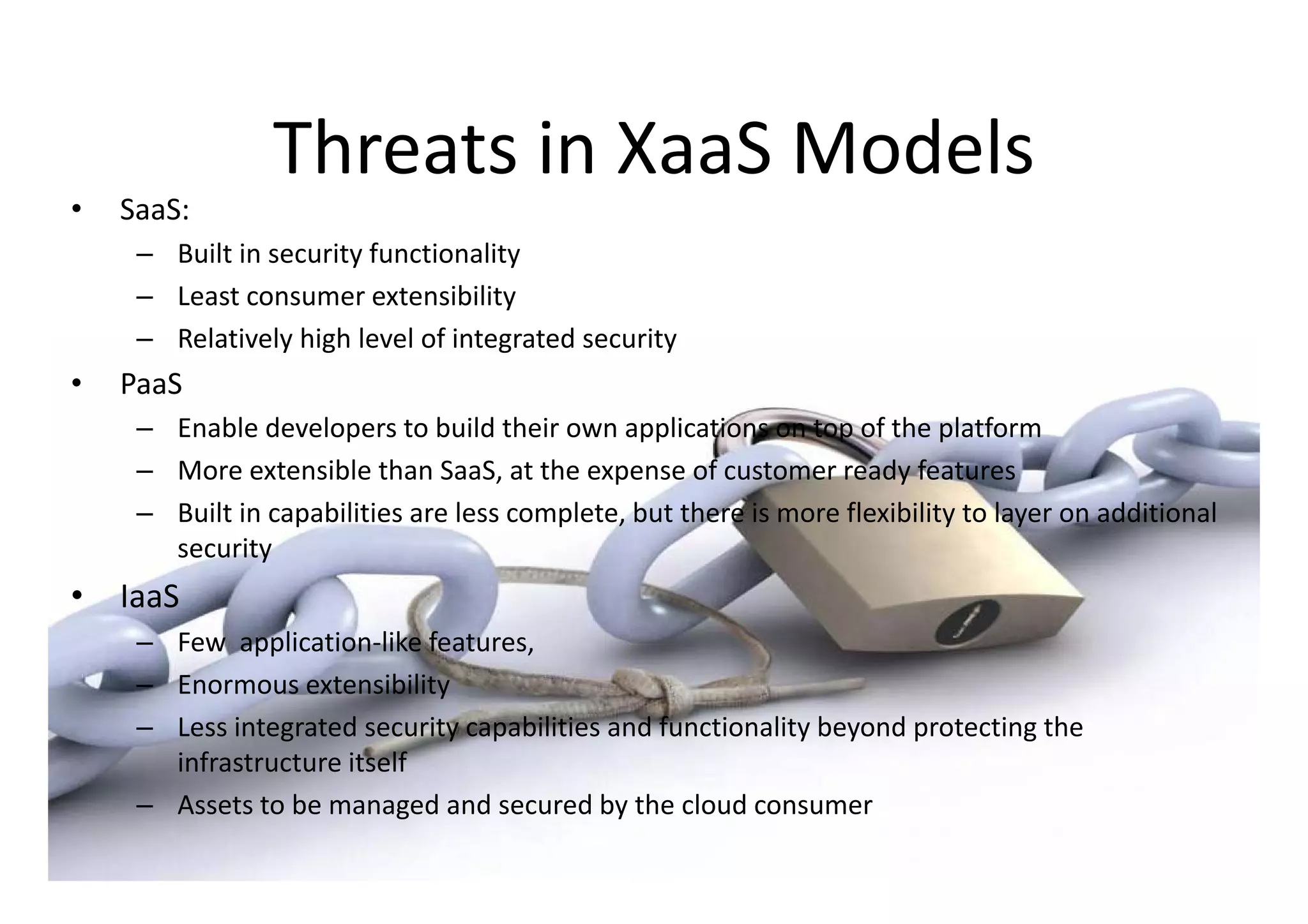 Threats in XaaS
                 Threats in XaaS Models
•   SaaS: 
     – Built in security functionality
       Built in security functionality
     – Least consumer extensibility
     – Relatively high level of integrated security
•   PaaS
     – Enable developers to build their own applications on top of the platform
     – M
       More extensible than SaaS, at the expense of customer ready features
                    ibl h S S            h            f              d f
     – Built in capabilities are less complete, but there is more flexibility to layer on additional 
       security
•   IaaS 
     – Few  application‐like features, 
     – Enormous extensibility
     – Less integrated security capabilities and functionality beyond protecting the 
       infrastructure itself 
     – Assets to be managed and secured by the cloud consumer
 