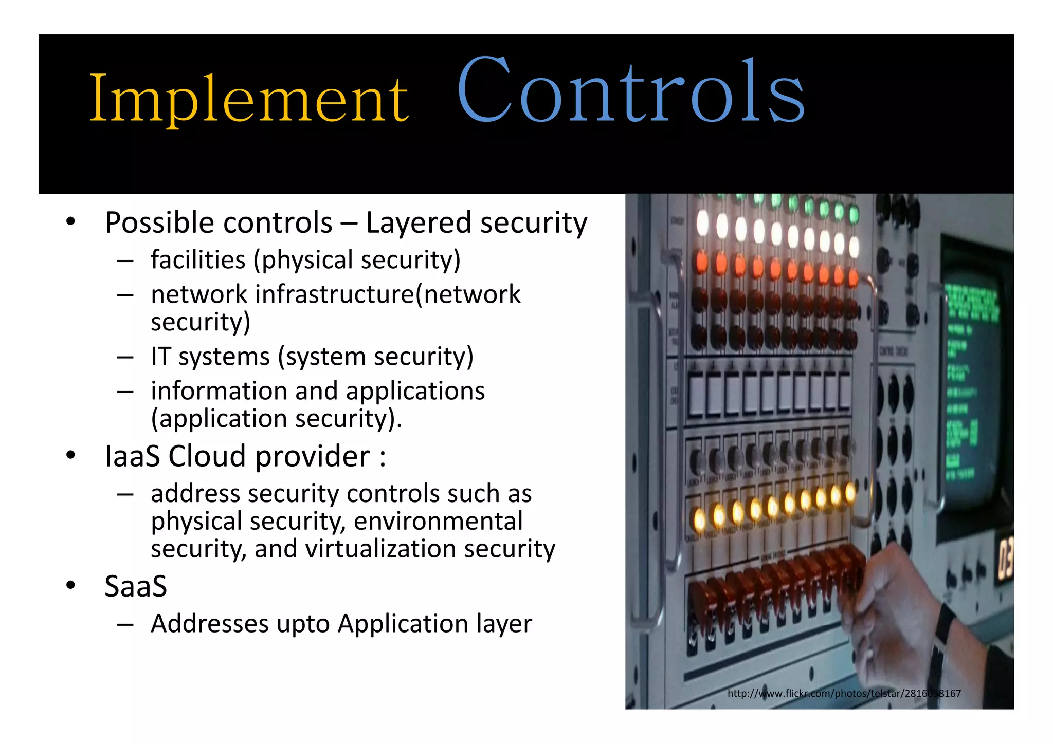 Implement                      Controls
• Possible controls – Layered security 
   – facilities (physical security)
   – network infrastructure(network 
        t     ki f t t ( t          k
     security)
   – IT systems (system security)
   – information and applications 
     (application security).
• IaaS Cloud provider :
  IaaS Cloud provider : 
   – address security controls such as 
     physical security, environmental 
     security, and virtualization security
          it     d i t li ti           it
• SaaS
   – Addresses upto Application layer
     Addresses upto Application layer

                                             http://www.flickr.com/photos/telstar/2816038167
 
