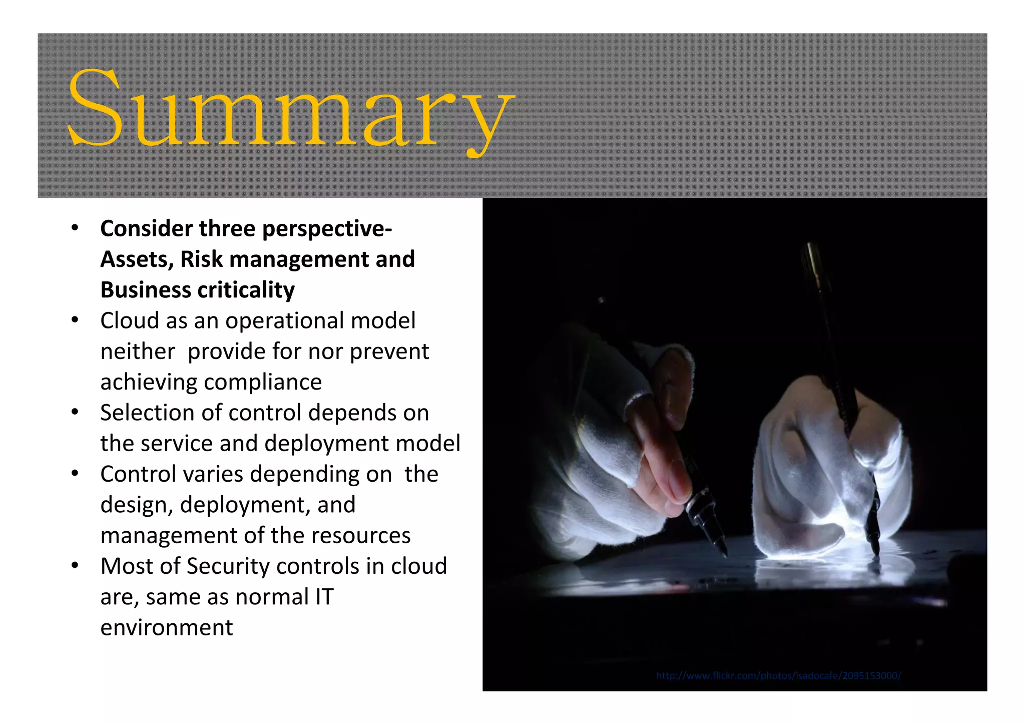 Summary
• Consider three perspective‐
  Assets, Risk management and 
  Business criticality 
• Cloud as an operational model 
  neither  provide for nor prevent 
           p               p
  achieving compliance 
• Selection of control depends on 
  the service and deployment model
  the service and deployment model
• Control varies depending on  the 
  design, deployment, and 
  management of the resources
                  f h
• Most of Security controls in cloud 
  are, same as normal IT 
  environment
                                        http://www.flickr.com/photos/isadocafe/2095153000/
 