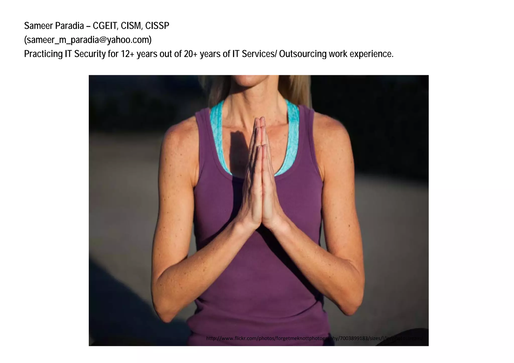 Sameer Paradia – CGEIT, CISM, CISSP
(sameer_m_paradia@yahoo.com)
Practicing IT Security for 12+ y
         g           y         years out of 20+ y
                                                years of IT Services/ Outsourcing work experience.
                                                                                g        p




                                                http://www.flickr.com/photos/forgetmeknottphotography/7003899183/sizes/l/in/photostream/
 