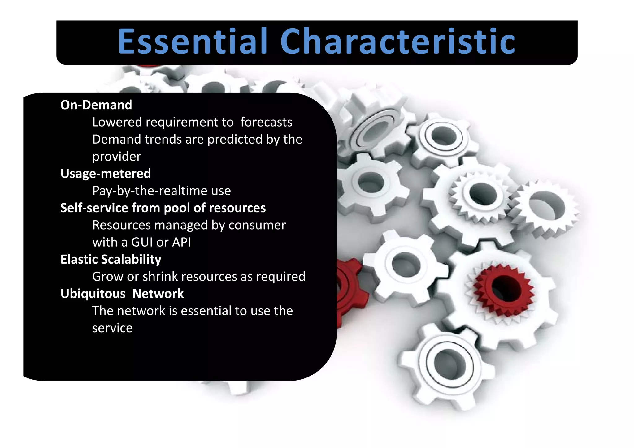 Essential Characteristic
On‐Demand
      Lowered requirement to  forecasts
      Lowered requirement to forecasts
      Demand trends are predicted by the 
      provider
Usage‐metered 
Usage metered
      Pay‐by‐the‐realtime use 
Self‐service from pool of resources
      Resources managed by consumer 
      Resources managed by consumer
      with a GUI or API
Elastic Scalability
      Grow or shrink resources as required
      Grow or shrink resources as required
Ubiquitous  Network
      The network is essential to use the 
      service
      ser i e
 