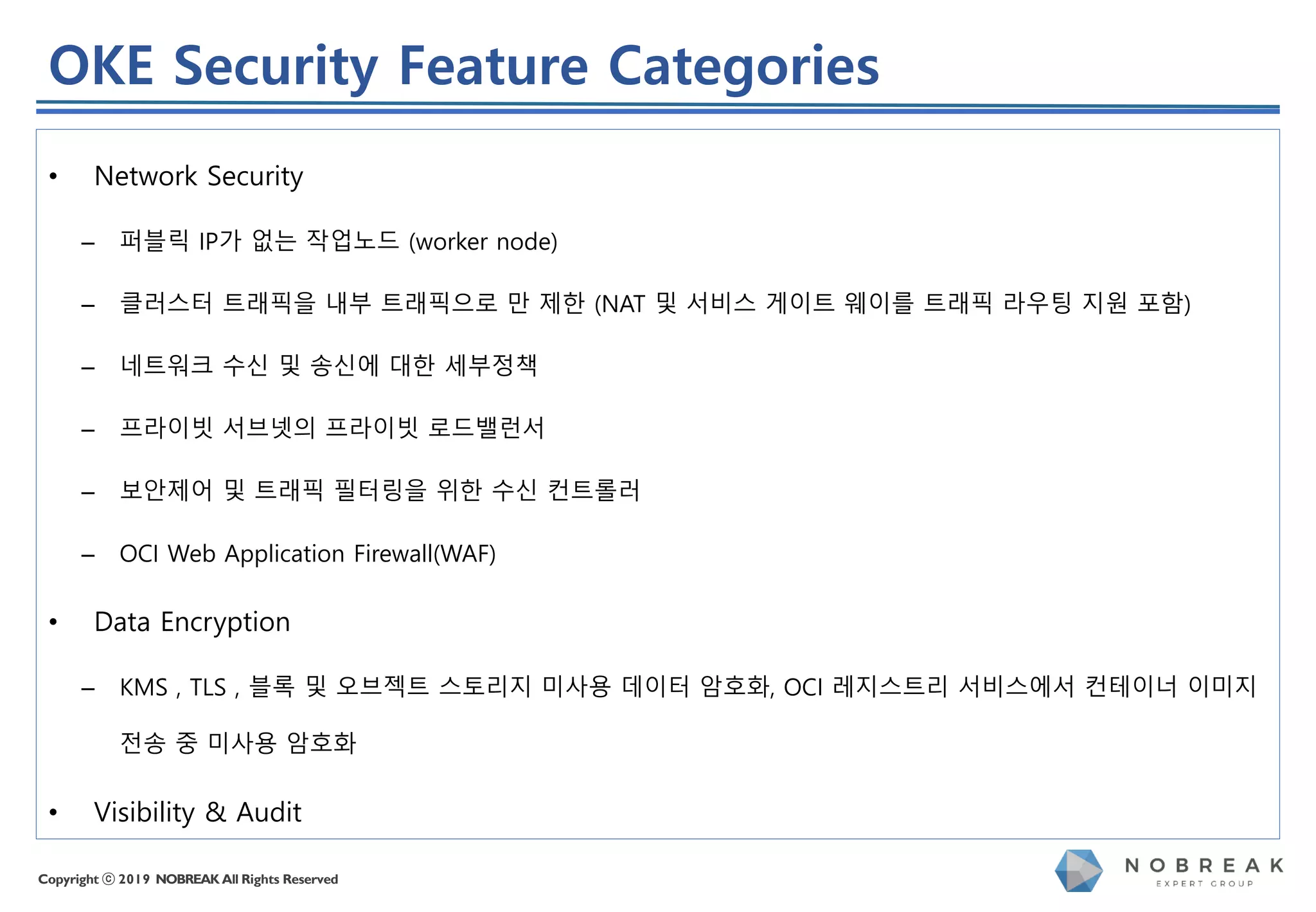Copyright ⓒ 2019 NOBREAK All Rights Reserved
• Network Security
– 퍼블릭 IP가 없는 작업노드 (worker node)
– 클러스터 트래픽을 내부 트래픽으로 만 제한 (NAT 및 서비스 게이트 웨이를 트래픽 라우팅 지원 포함)
– 네트워크 수신 및 송신에 대한 세부정책
– 프라이빗 서브넷의 프라이빗 로드밸런서
– 보안제어 및 트래픽 필터링을 위한 수신 컨트롤러
– OCI Web Application Firewall(WAF)
• Data Encryption
– KMS , TLS , 블록 및 오브젝트 스토리지 미사용 데이터 암호화, OCI 레지스트리 서비스에서 컨테이너 이미지
전송 중 미사용 암호화
• Visibility & Audit
OKE Security Feature Categories
 