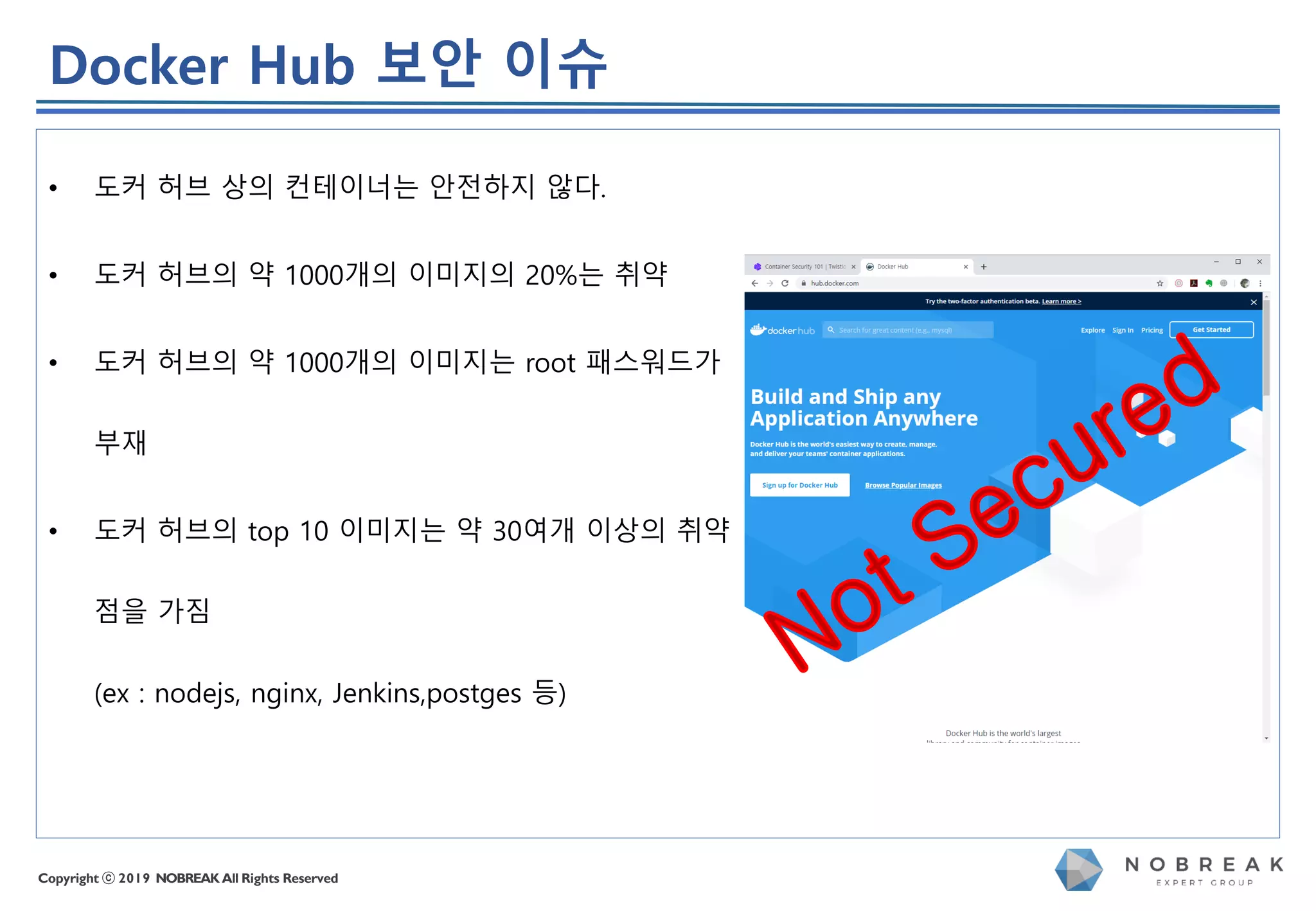 Copyright ⓒ 2019 NOBREAK All Rights Reserved
• 도커 허브 상의 컨테이너는 안전하지 않다.
• 도커 허브의 약 1000개의 이미지의 20%는 취약
• 도커 허브의 약 1000개의 이미지는 root 패스워드가
부재
• 도커 허브의 top 10 이미지는 약 30여개 이상의 취약
점을 가짐
(ex : nodejs, nginx, Jenkins,postges 등)
Docker Hub 보안 이슈
 