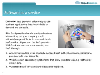 Software as a service
4
Overview: SaaS providers offer ready-to-use
business applications that are available on
demand and can scale.
Risk: SaaS providers handle sensitive business
information, but your company is still
ultimately responsible for its data and should
perform due diligence on the SaaS providers.
With SaaS, we see common routes to data
theft through:
1. Attackers exploiting weak or poorly managed SaaS authentication mechanisms to
gain access to user accounts.
2. Weaknesses in application functionality that allow intruders to gain a foothold or
extract data.
3. Vulnerabilities of infrastructure that can be exploited.
 