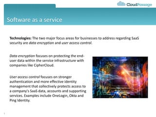 Software as a service
5
Technologies: The two major focus areas for businesses to address regarding SaaS
security are data encryption and user access control.
Data encryption focuses on protecting the end-
user data within the service infrastructure with
companies like CipherCloud.
User access control focuses on stronger
authentication and more effective identity
management that collectively protects access to
a company's SaaS data, accounts and supporting
services. Examples include OneLogin, Okta and
Ping Identity.
 