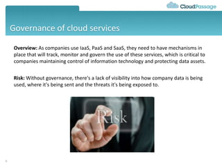 Governance of cloud services
6
Overview: As companies use IaaS, PaaS and SaaS, they need to have mechanisms in
place that will track, monitor and govern the use of these services, which is critical to
companies maintaining control of information technology and protecting data assets.
Risk: Without governance, there's a lack of visibility into how company data is being
used, where it's being sent and the threats it's being exposed to.
 