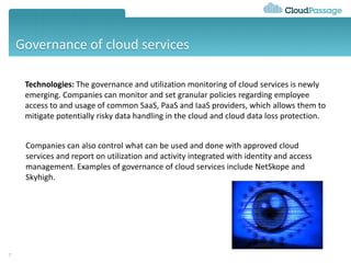 Governance of cloud services
7
Technologies: The governance and utilization monitoring of cloud services is newly
emerging. Companies can monitor and set granular policies regarding employee
access to and usage of common SaaS, PaaS and IaaS providers, which allows them to
mitigate potentially risky data handling in the cloud and cloud data loss protection.
Companies can also control what can be used and done with approved cloud
services and report on utilization and activity integrated with identity and access
management. Examples of governance of cloud services include NetSkope and
Skyhigh.
 