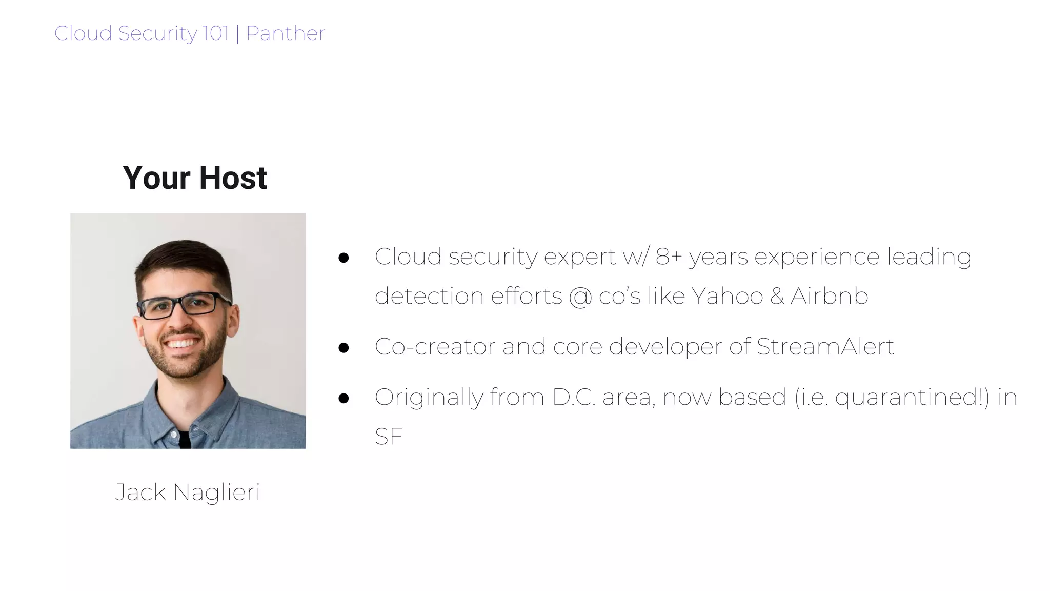 Cloud Security 101 | Panther
Your Host
● Cloud security expert w/ 8+ years experience leading
detection efforts @ co’s like Yahoo & Airbnb
● Co-creator and core developer of StreamAlert
● Originally from D.C. area, now based (i.e. quarantined!) in
SF
Jack Naglieri
 