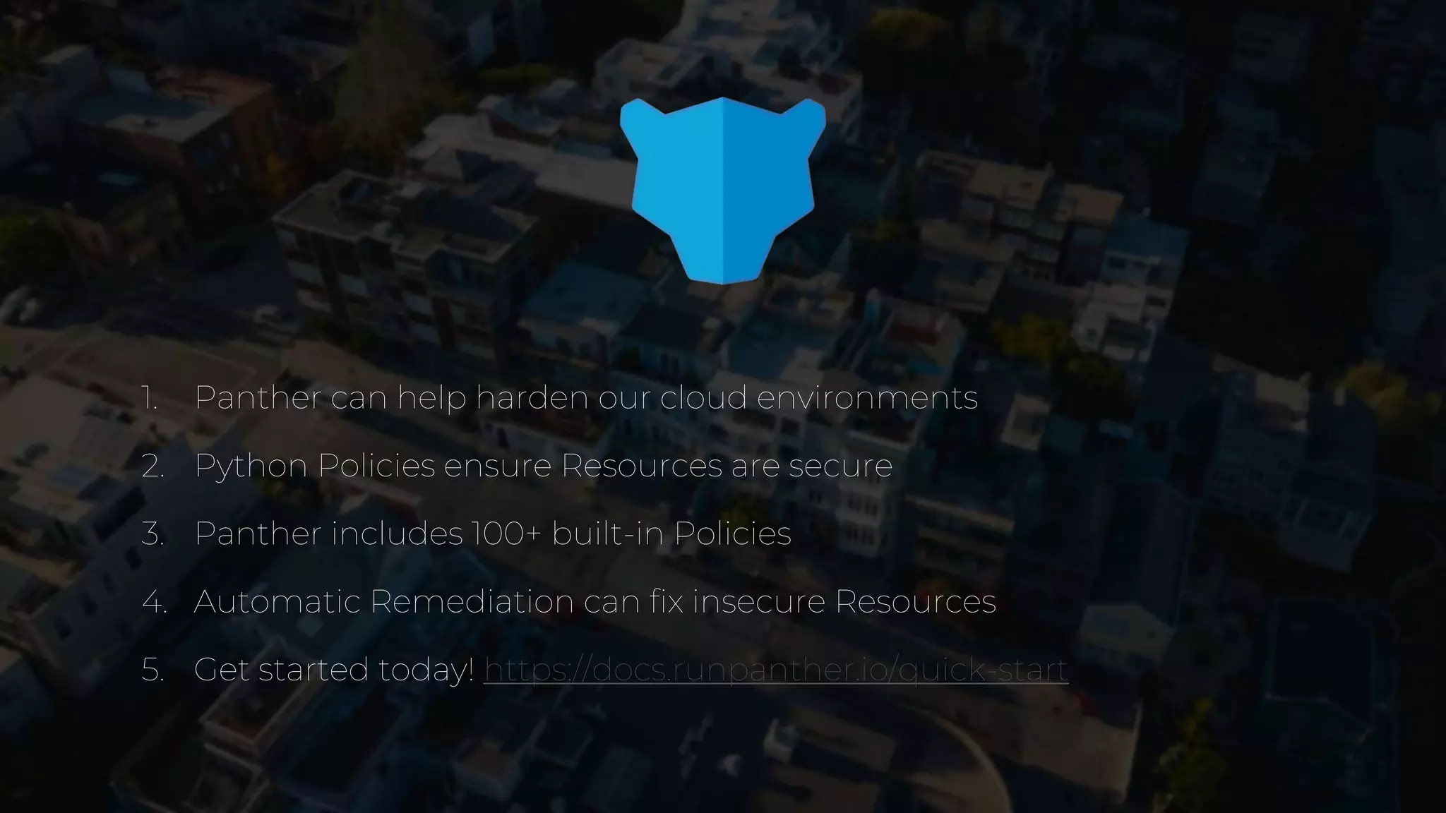1. Panther can help harden our cloud environments
2. Python Policies ensure Resources are secure
3. Panther includes 100+ built-in Policies
4. Automatic Remediation can fix insecure Resources
5. Get started today! https://docs.runpanther.io/quick-start
 