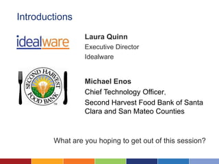 Introductions
                 Laura Quinn
                 Executive Director
                 Idealware


                 Michael Enos
                 Chief Technology Officer,
                 Second Harvest Food Bank of Santa
                 Clara and San Mateo Counties



        What are you hoping to get out of this session?
 