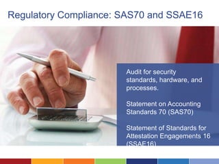 Regulatory Compliance: SAS70 and SSAE16




                       Audit for security
                       standards, hardware, and
                       processes.

                       Statement on Accounting
                       Standards 70 (SAS70)

                       Statement of Standards for
                       Attestation Engagements 16
                       (SSAE16)
 