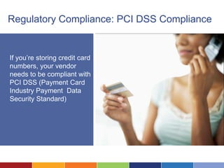 Regulatory Compliance: PCI DSS Compliance


If you’re storing credit card
numbers, your vendor
needs to be compliant with
PCI DSS (Payment Card
Industry Payment Data
Security Standard)
 