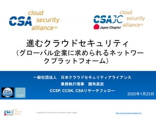 https://www.cloudsecurityalliance.jp/Copyright © 2018 Cloud Security Alliance Japan Chapter
進むクラウドセキュリティ
（グローバル企業に求められるネットワー
クプラットフォーム）
一般社団法人 日本クラウドセキュリティアライアンス
業務執行理事 諸角昌宏
CCSP, CCSK, CSAリサーチフェロー
2020年1月23日
 