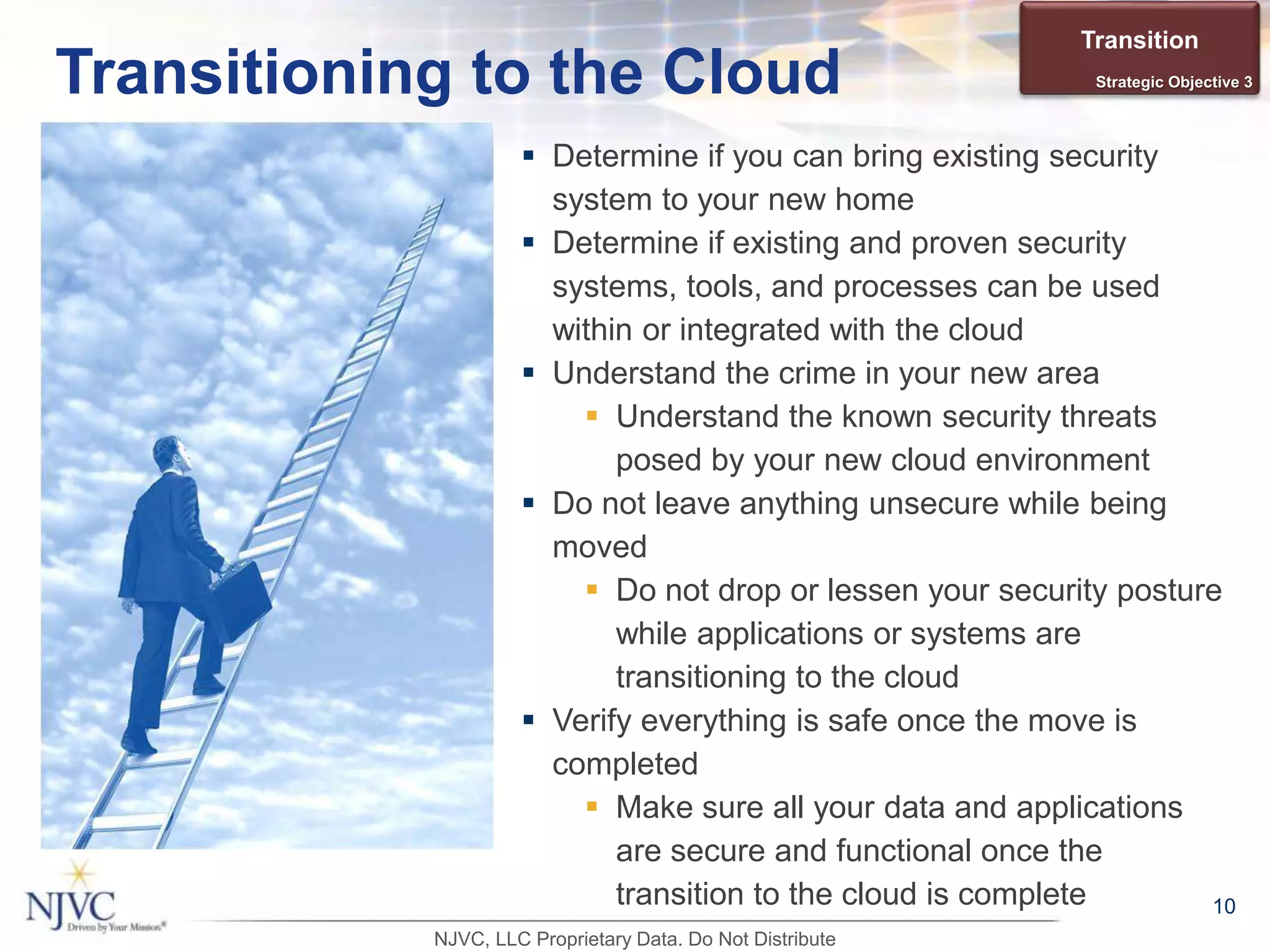  Determine if you can bring existing security
system to your new home
 Determine if existing and proven security
systems, tools, and processes can be used
within or integrated with the cloud
 Understand the crime in your new area
 Understand the known security threats
posed by your new cloud environment
 Do not leave anything unsecure while being
moved
 Do not drop or lessen your security posture
while applications or systems are
transitioning to the cloud
 Verify everything is safe once the move is
completed
 Make sure all your data and applications
are secure and functional once the
transition to the cloud is complete 10
Transitioning to the Cloud
Transition
Strategic Objective 3
NJVC, LLC Proprietary Data. Do Not Distribute
 