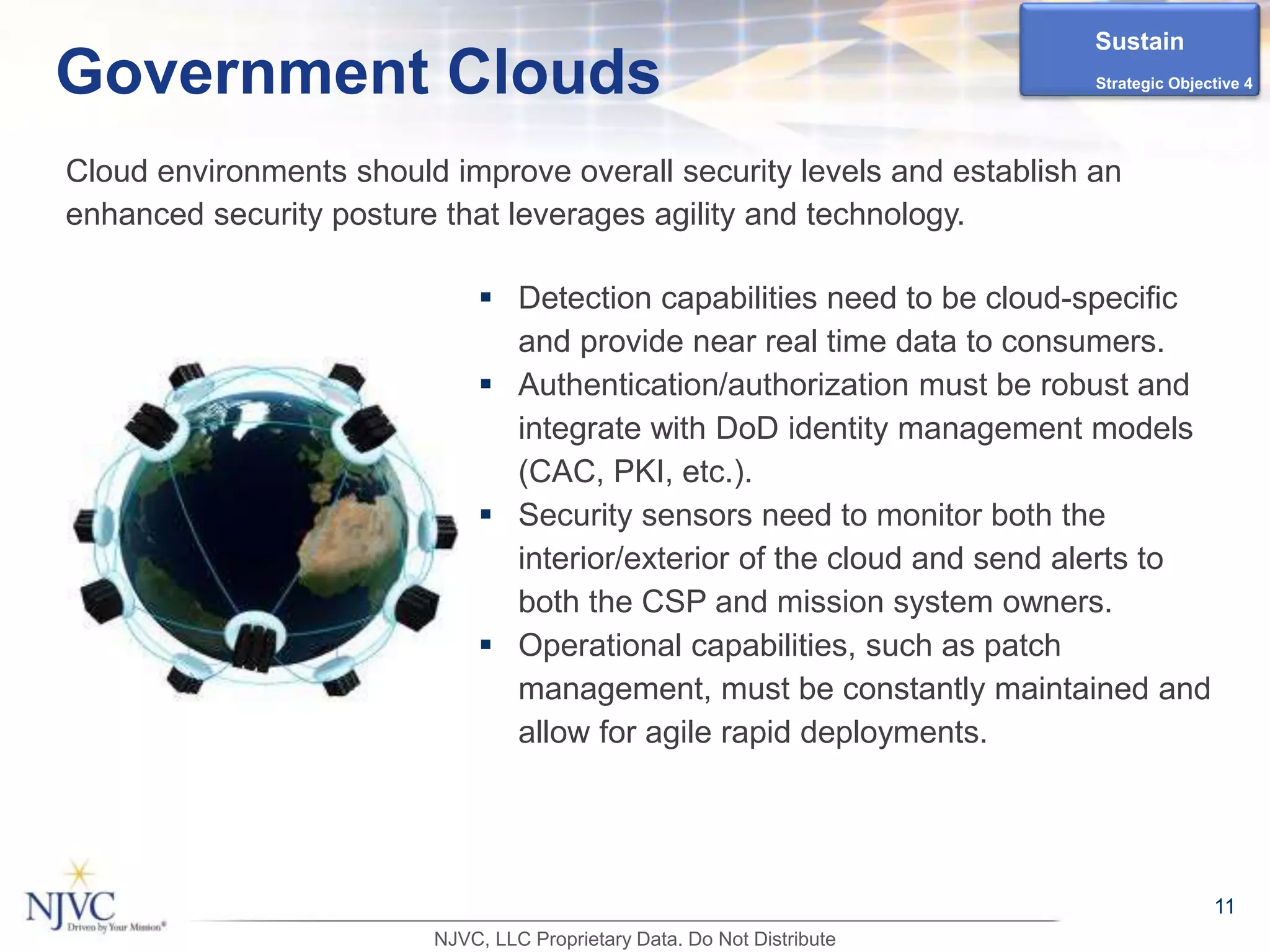  Detection capabilities need to be cloud-specific
and provide near real time data to consumers.
 Authentication/authorization must be robust and
integrate with DoD identity management models
(CAC, PKI, etc.).
 Security sensors need to monitor both the
interior/exterior of the cloud and send alerts to
both the CSP and mission system owners.
 Operational capabilities, such as patch
management, must be constantly maintained and
allow for agile rapid deployments.
11
Government Clouds
Cloud environments should improve overall security levels and establish an
enhanced security posture that leverages agility and technology.
Sustain
Strategic Objective 4
NJVC, LLC Proprietary Data. Do Not Distribute
 