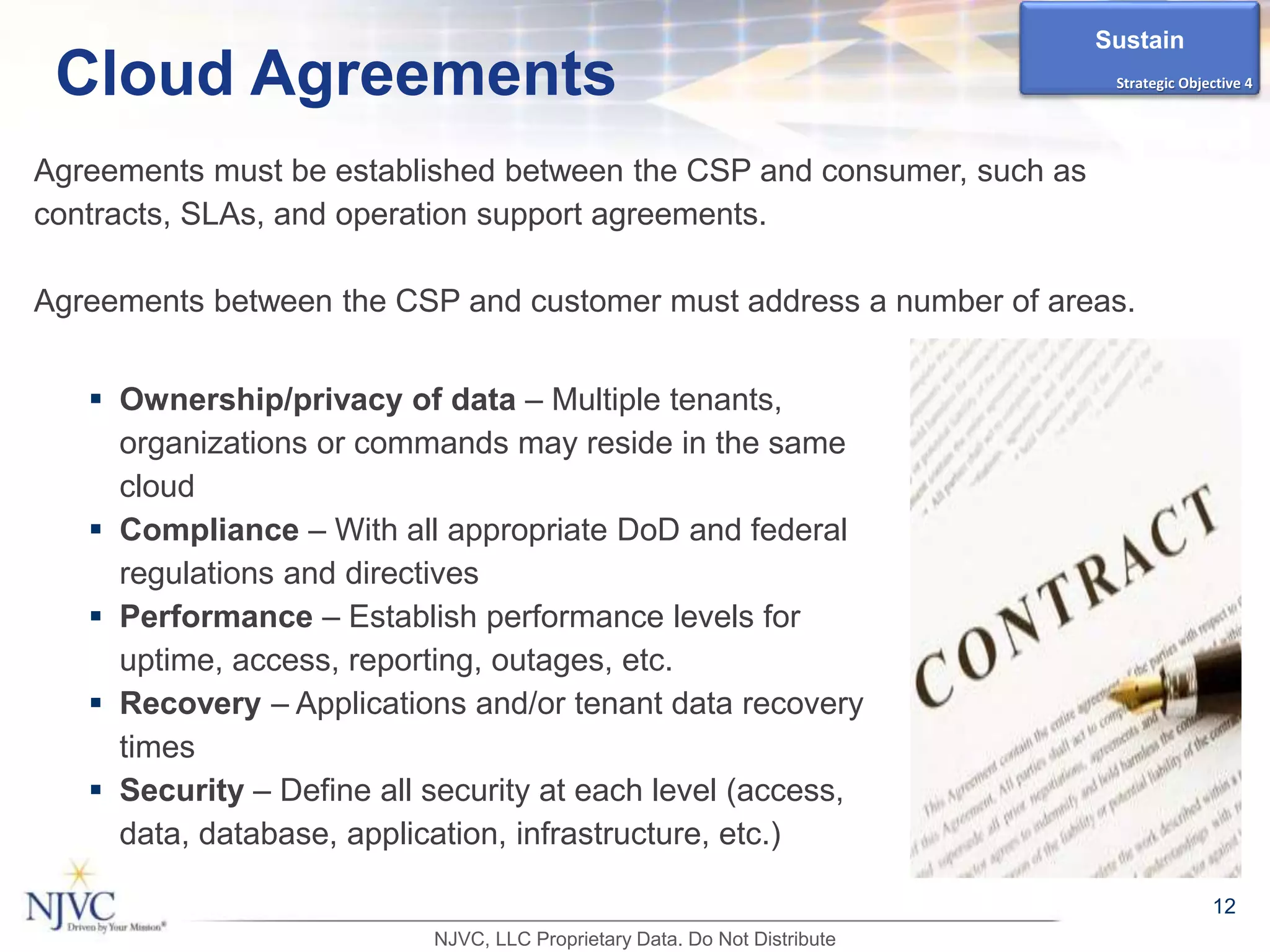 Agreements must be established between the CSP and consumer, such as
contracts, SLAs, and operation support agreements.
Agreements between the CSP and customer must address a number of areas.
12
Cloud Agreements
 Ownership/privacy of data – Multiple tenants,
organizations or commands may reside in the same
cloud
 Compliance – With all appropriate DoD and federal
regulations and directives
 Performance – Establish performance levels for
uptime, access, reporting, outages, etc.
 Recovery – Applications and/or tenant data recovery
times
 Security – Define all security at each level (access,
data, database, application, infrastructure, etc.)
Sustain
Strategic Objective 4
NJVC, LLC Proprietary Data. Do Not Distribute
 