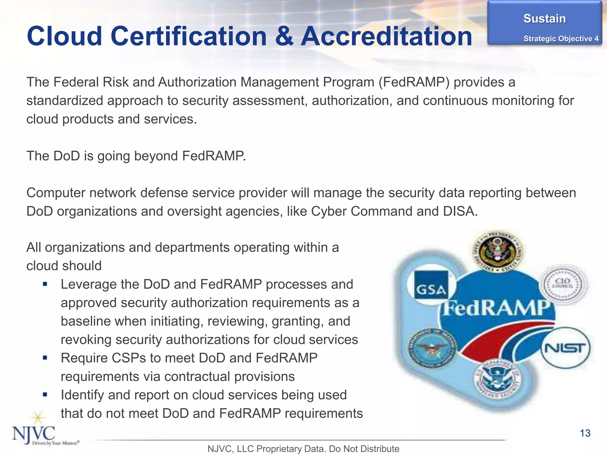 All organizations and departments operating within a
cloud should
 Leverage the DoD and FedRAMP processes and
approved security authorization requirements as a
baseline when initiating, reviewing, granting, and
revoking security authorizations for cloud services
 Require CSPs to meet DoD and FedRAMP
requirements via contractual provisions
 Identify and report on cloud services being used
that do not meet DoD and FedRAMP requirements
13
Cloud Certification & Accreditation
The Federal Risk and Authorization Management Program (FedRAMP) provides a
standardized approach to security assessment, authorization, and continuous monitoring for
cloud products and services.
The DoD is going beyond FedRAMP.
Computer network defense service provider will manage the security data reporting between
DoD organizations and oversight agencies, like Cyber Command and DISA.
Sustain
Strategic Objective 4
NJVC, LLC Proprietary Data. Do Not Distribute
 