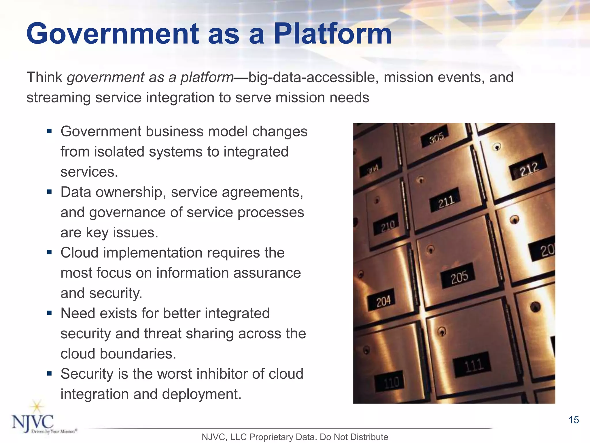 Government as a Platform
 Government business model changes
from isolated systems to integrated
services.
 Data ownership, service agreements,
and governance of service processes
are key issues.
 Cloud implementation requires the
most focus on information assurance
and security.
 Need exists for better integrated
security and threat sharing across the
cloud boundaries.
 Security is the worst inhibitor of cloud
integration and deployment.
Think government as a platform—big-data-accessible, mission events, and
streaming service integration to serve mission needs
NJVC, LLC Proprietary Data. Do Not Distribute
15
 